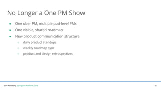 Dan Podsedly, SpringOne Platform, 2016Dan Podsedly, SpringOne Platform, 2016
No Longer a One PM Show
● One uber PM, multiple pod-level PMs
● One visible, shared roadmap
● New product communication structure
○ daily product standups
○ weekly roadmap sync
○ product and design retrospectives
41
 