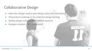 Dan Podsedly, SpringOne Platform, 2016Dan Podsedly, SpringOne Platform, 2016
Collaborative Design
● New role: Design Lead to own design vision and consistency
● The product roadmap as the collective design backlog
● Weekly design critiques and feedback sessions
● Designer rotation. . .it’s complicated!
42
 