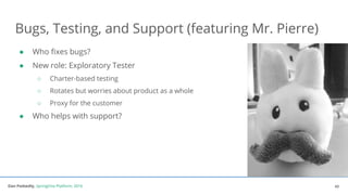 Dan Podsedly, SpringOne Platform, 2016Dan Podsedly, SpringOne Platform, 2016
Bugs, Testing, and Support (featuring Mr. Pierre)
● Who fixes bugs?
● New role: Exploratory Tester
○ Charter-based testing
○ Rotates but worries about product as a whole
○ Proxy for the customer
● Who helps with support?
43
 