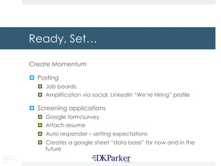 Copyright
DKParker, LLC
2020
Ready, Set…
Create Momentum
¤ Posting
¤ Job boards,
¤ Amplification via social. LinkedIn “We’re Hiring” profile
¤ Screening applications
¤ Google form/survey
¤ Attach resume
¤ Auto responder – setting expectations
¤ Creates a google sheet “data base” for now and in the
future
 