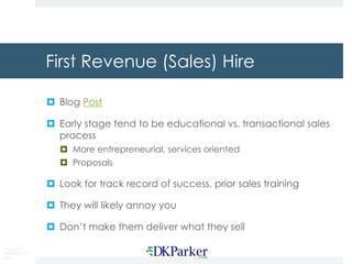 Copyright
DKParker, LLC
2020
First Revenue (Sales) Hire
¤ Blog Post
¤ Early stage tend to be educational vs. transactional sales
process
¤ More entrepreneurial, services oriented
¤ Proposals
¤ Look for track record of success, prior sales training
¤ They will likely annoy you
¤ Don’t make them deliver what they sell
 