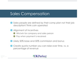 Copyright
DKParker, LLC
2020
Sales Compensation
¤ Sales people are defined by their comp plan not their job
description! Think coin operated
¤ Alignment of incentives
¤ Win/win for company and sales person
¤ Pay when payment is received
¤ Likely 50% base and 50% commission and bonus
¤ Create quota number you can raise over time, vs. a
percentage of revenue
 