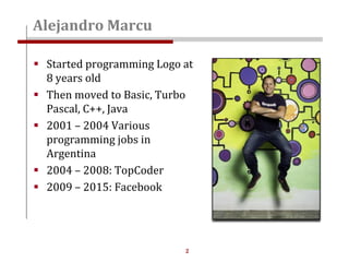 2
 Started programming Logo at
8 years old
 Then moved to Basic, Turbo
Pascal, C++, Java
 2001 – 2004 Various
programming jobs in
Argentina
 2004 – 2008: TopCoder
 2009 – 2015: Facebook
Alejandro Marcu
 