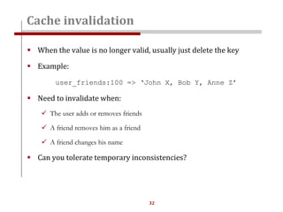 32
 When the value is no longer valid, usually just delete the key
 Example:
user_friends:100 => ‘John X, Bob Y, Anne Z’
 Need to invalidate when:
 The user adds or removes friends
 A friend removes him as a friend
 A friend changes his name
 Can you tolerate temporary inconsistencies?
Cache invalidation
 