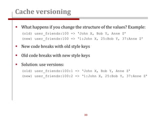 33
 What happens if you change the structure of the values? Example:
(old) user_friends:100 => ‘John X, Bob Y, Anne Z’
(new) user_friends:100 => ‘1:John X, 25:Bob Y, 37:Anne Z’
 New code breaks with old style keys
 Old code breaks with new style keys
 Solution: use versions:
(old) user_friends:100:1 => ‘John X, Bob Y, Anne Z’
(new) user_friends:100:2 => ‘1:John X, 25:Bob Y, 37:Anne Z’
Cache versioning
 