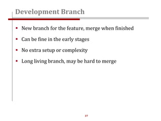 37
 New branch for the feature, merge when finished
 Can be fine in the early stages
 No extra setup or complexity
 Long living branch, may be hard to merge
Development Branch
 