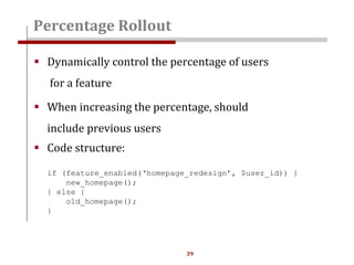 39
 Dynamically control the percentage of users
for a feature
 When increasing the percentage, should
include previous users
 Code structure:
if (feature_enabled(‘homepage_redesign’, $user_id)) {
new_homepage();
} else {
old_homepage();
}
Percentage Rollout
 