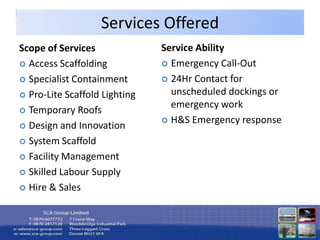 Services Offered
Scope of Services              Service Ability
 Access Scaffolding            Emergency Call-Out

 Specialist Containment        24Hr Contact for

 Pro-Lite Scaffold Lighting     unscheduled dockings or
                                 emergency work
 Temporary Roofs
                                H&S Emergency response
 Design and Innovation

 System Scaffold

 Facility Management

 Skilled Labour Supply

 Hire & Sales
 