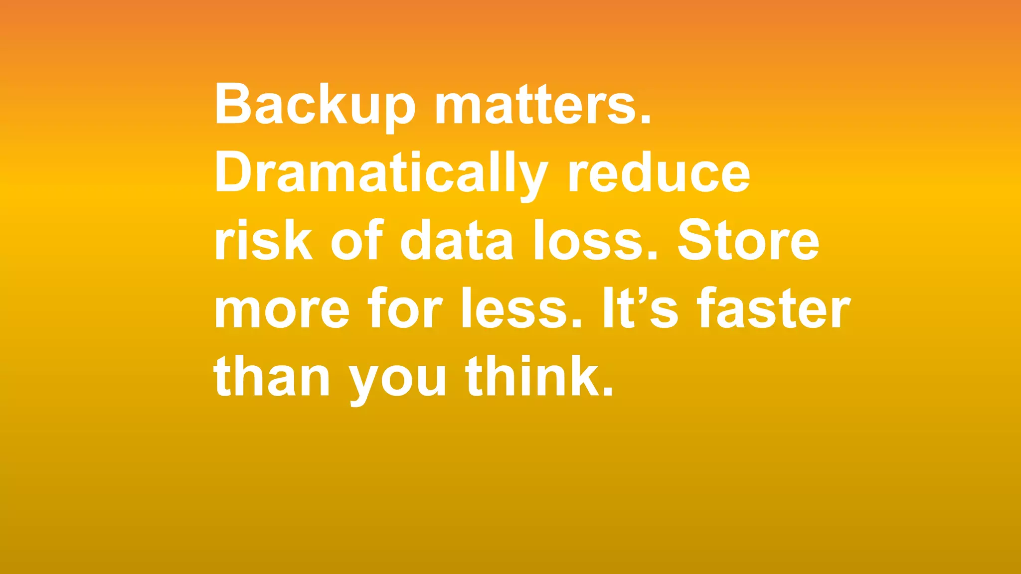 Page 3
Backup matters.
Dramatically reduce
risk of data loss. Store
more for less. It’s faster
than you think.
 