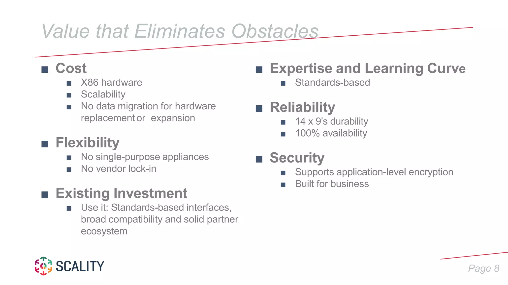 Page 8
Value that Eliminates Obstacles
■ Cost
■ X86 hardware
■ Scalability
■ No data migration for hardware
replacement or expansion
■ Flexibility
■ No single-purpose appliances
■ No vendor lock-in
■ Existing Investment
■ Use it: Standards-based interfaces,
broad compatibility and solid partner
ecosystem
■ Expertise and Learning Curve
■ Standards-based
■ Reliability
■ 14 x 9’s durability
■ 100% availability
■ Security
■ Supports application-level encryption
■ Built for business
 