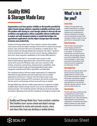Solution Sheet
Scality RING
& Storage Made Easy
Organizations now have greater visibility on the benefits provided by
object-based storage solutions regarding scalability and lower costs.
The problem with moving to a new storage solution is that not all user
workflows and applications will be compatible without modification.
A modern and well-designed solution is needed that bridges the
gap between applications and the object storage layer that actually
increases user productivity.
Scality and Storage Made Easy®
have created a solution that enables
users across cloud and object storage environments to easily and securely
access, store, and share files from any desktop or mobile device. The
solution utilizes the Storage Made Easy Enterprise File FabricTM
platform
to bring enterprise file content services, secure sharing, collaboration,
and cross-cloud migration capabilities to the Scality RING platform.
The Enterprise File FabricTM
can provide users access to their
data through desktop applications like a network file system with
native drive access for Windows, Mac, and Linux inclusive of file
locking, versioning, commenting, and permission capabilities. Data
can be synchronized locally and shared globally through native
integration with Microsoft Office, OpenOffice, and Mac Mail.
The combined solution will also enable organizations to collaborate
efficiently through desktop and web-based tools and via mobile
applications and devices. Features that will enhance day to day
activities include markup and PDF annotation, file activity monitoring,
full text search, and leverage archives and audit logs as needed.
Storage Made Easy will also enable organizations to migrate to a highly
scalable object-based storage solution such as the Scality RING from
existing storage. The combined solution will help any business be agile
and reduce operating costs and the complexity of storage at a large scale.
What’s in it
for you?
Lower Cost
Scality & Storage Made Easy
enable organizations to replace
expensive site-locked NAS file
systems with comprehensive
internet-friendly file and object
services backed by private cloud
storage at exabyte-scale at a cost
point that is comparable to tape.
Data Protection
Enforce data security policies
across legacy, private and
public cloud storage providers
in one place. IT can enforce
hierarchical, role-based access,
sharing, and encryption policies
across the Scality RING. Want to
limit downloads or reject weak
passwords? No problem! Audit
trails and archive capabilities
provide peace of mind.	
Data Right Now
Now Users can keep all data online
(active archive) moving multi-
gigabyte files as easily as they
move office documents. M-Stream™
file transfer acceleration speeds
up the uploading, downloading
and replication of very big files
between storage systems, clouds
and intra-data center too.
Search Index
Find the right data quickly through
a metadata and content index.
Users only see results they are
authorized to see. Add transcription,
object detection and enhanced
metadata for media files and others.
Mobile, desktop and web-based
applications provide fast access.
Scality and Storage Made Easy®
have created a solution
that enables users across cloud and object storage
environments to easily and securely access, store,
and share files from any desktop or mobile device.
 