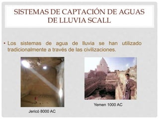 SISTEMAS DE CAPTACIÓN DE AGUAS
DE LLUVIA SCALL
• Los sistemas de agua de lluvia se han utilizado
tradicionalmente a través de las civilizaciones.
Jericó 8000 AC
Yemen 1000 AC
 
