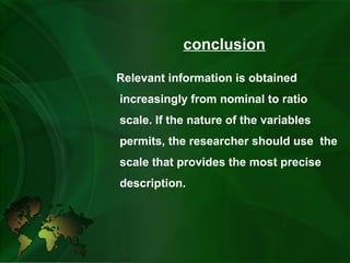 conclusion
Relevant information is obtained
increasingly from nominal to ratio
scale. If the nature of the variables
permits, the researcher should use the
scale that provides the most precise
description.
 