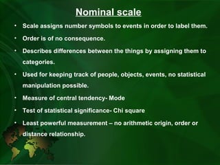 Nominal scale
• Scale assigns number symbols to events in order to label them.
• Order is of no consequence.
• Describes differences between the things by assigning them to
categories.
• Used for keeping track of people, objects, events, no statistical
manipulation possible.
• Measure of central tendency- Mode
• Test of statistical significance- Chi square
• Least powerful measurement – no arithmetic origin, order or
distance relationship.
 