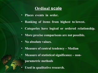 Ordinal scale
• Places events in order.
• Ranking of items from highest to lowest.
• Categories have logical or ordered relationship.
• More precise comparisons are not possible.
• No absolute values.
• Measure of central tendency – Median
• Measure of statistical significance – non-
parametric methods
• Used in qualitative research.
 
