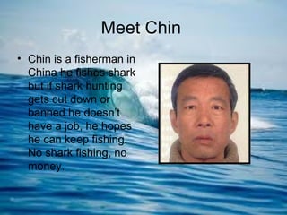 Meet Chin
• Chin is a fisherman in
  China he fishes shark
  but if shark hunting
  gets cut down or
  banned he doesn’t
  have a job, he hopes
  he can keep fishing.
  No shark fishing, no
  money.
 