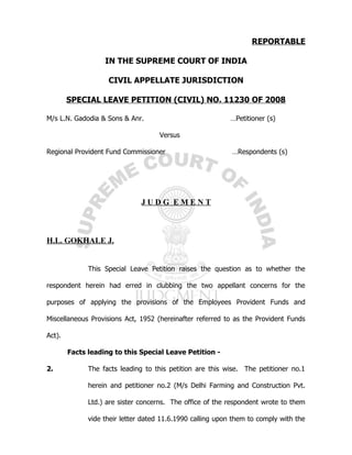 REPORTABLE

                   IN THE SUPREME COURT OF INDIA

                    CIVIL APPELLATE JURISDICTION

        SPECIAL LEAVE PETITION (CIVIL) NO. 11230 OF 2008

M/s L.N. Gadodia & Sons & Anr.                             …Petitioner (s)

                                     Versus

Regional Provident Fund Commissioner                        …Respondents (s)




                               JUDG EMENT



H.L. GOKHALE J.


              This Special Leave Petition raises the question as to whether the

respondent herein had erred in clubbing the two appellant concerns for the

purposes of applying the provisions of the Employees Provident Funds and

Miscellaneous Provisions Act, 1952 (hereinafter referred to as the Provident Funds

Act).

        Facts leading to this Special Leave Petition -

2.            The facts leading to this petition are this wise. The petitioner no.1

              herein and petitioner no.2 (M/s Delhi Farming and Construction Pvt.

              Ltd.) are sister concerns. The office of the respondent wrote to them

              vide their letter dated 11.6.1990 calling upon them to comply with the
 