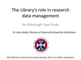 The Library’s role in research
data management
An Edinburgh Case Study
Dr John Scally, Director of Library & University Collections
OCLC Research Library Partnership meeting, 10-12 June 2014, Amsterdam
 