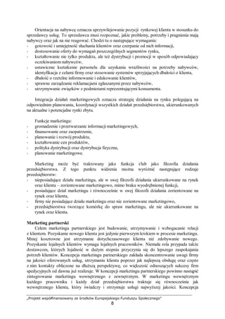 „Projekt współfinansowany ze środków Europejskiego Funduszu Społecznego”
8
Orientacja na nabywcę oznacza uprzywilejowanie pozycji rynkowej klienta w stosunku do
sprzedawcy usług. To sprzedawca musi rozpoznać, jakie problemy, potrzeby i pragnienia mają
nabywcy oraz jak na nie reagować. Chodzi tu o następujące wymagania:
− gotowość i umiejętność słuchania klientów oraz czerpanie od nich informacji,
− dostosowanie oferty do wymagań poszczególnych segmentów rynku,
− kształtowanie nie tylko produktu, ale też dystrybucji i promocji w sposób odpowiadający
oczekiwaniom nabywców,
− ustawiczne kształcenie personelu dla uzyskania wrażliwości na potrzeby nabywców,
identyfikacja z celami firmy oraz stosowanie systemów sprzyjających dbałości o klienta,
− dbałość o rzetelne informowanie i edukowanie klientów,
− sprawne zarządzanie reklamacjami zgłaszanymi przez nabywców,
− utrzymywanie związków z podmiotami reprezentującymi konsumenta.
Integracja działań marketingowych oznacza strategię działania na rynku polegającą na
odpowiednim planowaniu, koordynacji wszystkich działań przedsiębiorstwa, ukierunkowanych
na aktualne i potencjalne rynki zbytu.
Funkcje marketingu:
− gromadzenie i przetwarzanie informacji marketingowych,
− finansowanie oraz zaopatrzenie,
− planowanie i rozwój produktu,
− kształtowanie cen produktów,
− polityka dystrybucji oraz dystrybucja fizyczna,
− planowanie marketingowe.
Marketing może być traktowany jako funkcja i/lub jako filozofia działania
przedsiębiorstwa. Z tego punktu widzenia można wyróżnić następujące rodzaje
przedsiębiorstw:
− nieposiadające działu marketingu, ale w swej filozofii działania ukierunkowane na rynek
oraz klienta – zorientowane marketingowo, mimo braku wyodrębnionej funkcji,
− posiadające dział marketingu i równocześnie w swej filozofii działania zorientowane na
rynek oraz klienta,
− firmy nie posiadające działu marketingu oraz nie zorientowane marketingowo,
− przedsiębiorstwa tworzące komórkę do spraw marketingu, ale nie ukierunkowane na
rynek oraz klienta.
Marketing partnerski
Celem marketingu partnerskiego jest budowanie, utrzymywanie i wzbogacanie relacji
z klientem. Pozyskanie nowego klienta jest jedynie pierwszym krokiem w procesie marketingu.
Mniej kosztowne jest utrzymanie dotychczasowego klienta niż zdobywanie nowego.
Pozyskanie lojalnych klientów wymaga lojalnych pracowników. Niemała rola przypada także
dostawcom, których lojalność w dużym stopniu przyczynia się do lepszego zaspokajania
potrzeb klientów. Koncepcja marketingu partnerskiego zakłada skoncentrowanie uwagi firmy
na jakości oferowanych usług, utrzymaniu klienta poprzez jak najlepszą obsługę oraz częste
z nim kontakty obliczone na dłuższą perspektywę, co większość odnoszących sukcesy firm
spedycyjnych od dawna już realizuje. W koncepcji marketingu partnerskiego powinno nastąpić
zintegrowanie marketingu wewnętrznego z zewnętrznym. W marketingu wewnętrznym
każdego pracownika i każdy dział przedsiębiorstwa traktuje się równocześnie jak
wewnętrznego klienta, który świadczy i otrzymuje usługi najwyższej jakości. Koncepcja
 