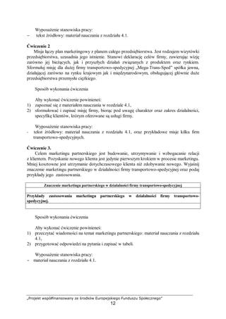 „Projekt współfinansowany ze środków Europejskiego Funduszu Społecznego”
12
Wyposażenie stanowiska pracy:
− tekst źródłowy: materiał nauczania z rozdziału 4.1.
Ćwiczenie 2
Misja łączy plan marketingowy z planem całego przedsiębiorstwa. Jest rodzajem wizytówki
przedsiębiorstwa, uzasadnia jego istnienie. Stanowi deklarację celów firmy, zawierając wizję
zarówno jej bieżących, jak i przyszłych działań związanych z produktem oraz rynkiem.
Sformułuj misję dla dużej firmy transportowo-spedycyjnej „Mega-Trans-Sped” spółka jawna,
działającej zarówno na rynku krajowym jak i międzynarodowym, obsługującej głównie duże
przedsiębiorstwa przemysłu ciężkiego.
Sposób wykonania ćwiczenia
Aby wykonać ćwiczenie powinieneś:
1) zapoznać się z materiałem nauczania w rozdziale 4.1,
2) sformułować i zapisać misję firmy, biorąc pod uwagę charakter oraz zakres działalności,
specyfikę klientów, którym oferowane są usługi firmy.
Wyposażenie stanowiska pracy:
− tekst źródłowy: materiał nauczania z rozdziału 4.1, oraz przykładowe misje kilku firm
transportowo-spedycyjnych.
Ćwiczenie 3.
Celem marketingu partnerskiego jest budowanie, utrzymywanie i wzbogacanie relacji
z klientem. Pozyskanie nowego klienta jest jedynie pierwszym krokiem w procesie marketingu.
Mniej kosztowne jest utrzymanie dotychczasowego klienta niż zdobywanie nowego. Wyjaśnij
znaczenie marketingu partnerskiego w działalności firmy transportowo-spedycyjnej oraz podaj
przykłady jego zastosowania.
Znaczenie marketingu partnerskiego w działalności firmy transportowo-spedycyjnej
Przykłady zastosowania marketingu partnerskiego w działalności firmy transportowo-
spedycyjnej.
Sposób wykonania ćwiczenia
Aby wykonać ćwiczenie powinieneś:
1) przeczytać wiadomości na temat marketingu partnerskiego: materiał nauczania z rozdziału
4.1,
2) przygotować odpowiedzi na pytania i zapisać w tabeli.
Wyposażenie stanowiska pracy:
− materiał nauczania z rozdziału 4.1.
 