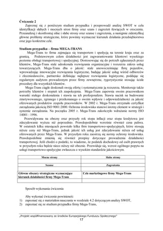 „Projekt współfinansowany ze środków Europejskiego Funduszu Społecznego”
17
Ćwiczenie 2
Zapoznaj się z poniższym studium przypadku i przeprowadź analizę SWOT w celu
identyfikacji słabych i mocnych stron firmy oraz szans i zagrożeń tkwiących w otoczeniu.
Przeanalizuj i skonfrontuj silne i słabe strony oraz szanse i zagrożenia, a następnie zidentyfikuj
główne problemy strategiczne, które powinny wyznaczać kierunek działania przedsiębiorstwa
oraz jego konkretne cele.
Studium przypadku – firma MEGA-TRANS
Mega-Trans to firma zajmująca się transportem i spedycją na terenie kraju oraz za
granicą. Podstawowym celem działalności jest zagwarantowanie klientowi wysokiego
poziomu obsługi transportowej i spedycyjnej. Dostosowując się do potrzeb zgłaszanych przez
klientów, Mega-Trans stale udoskonala rozwiązania organizacyjne i rozszerza zakres usług
towarzyszących. Mega-Trans dba o jakość: stale unowocześniając flotę pojazdów,
wprowadzając innowacyjne rozwiązania logistyczne, badając jakość usług wśród odbiorców
i zleceniodawców, partnersko definiując najlepsze rozwiązania logistyczne, poddając się
regularnym audytom prowadzonym przez firmy zewnętrzne, rygorystycznie stosując ścisłe
procedury dla wszystkich klientów.
Mega-Trans ciągłe doskonali swoją ofertę i systematycznie ją rozszerza. Monitoruje także
potrzeby klientów i stopień ich zaspokojenia. Mega-Trans zapewnia swoim pracownikom
warunki stałego doskonalenia i stawia na ich profesjonalizm. Stawia nacisk na budowanie
zmotywowanego, zgranego i przekonanego o swoim wpływie i odpowiedzialności za jakość
oferowanych produktów zespołu pracowników. W 2002 r. Mega-Trans otrzymało certyfikat
zarządzania jakością ISO 9001:2000. Ochrona środowiska stanowi istotny element w strategii i
systemie zarządzania. Na początku 2005 r. Mega-Trans zakończyło wdrażanie normy ISO
14001 : 1996.
Przewidywana na obecny oraz przyszły rok stopa inflacji oraz stopa kredytowa jest
zdecydowanie wyższa niż poprzednio. Prawdopodobnie wzrośnie również cena paliwa.
W ostatnich kilku miesiącach powstało kilka firm transportowo-spedycyjnych, które stosują
niższe ceny niż Mega-Trans, jednak jakość ich usług jest zdecydowanie niższa od usług
oferowanych przez Mega-Trans. W przyszłym roku zaostrzą się normy ochrony środowiska.
Prawdopodobnie zmienią się również przepisy dotyczące prowadzenia działalności
transportowej. Jeśli chodzi o podatki, to wiadomo, że podatek dochodowy od osób prawnych
w przyszłym roku będzie nieco niższy niż obecnie. Przewiduje się, wzrost ogólnego popytu na
usługi transportowo-spedycyjne zwłaszcza o wysokim standardzie jakościowym.
Mocne strony Słabe strony
Szanse Zagrożenia
Główne obszary strategiczne wyznaczające
kierunek działalności firmy Mega-Trans
Cele marketingowe firmy Mega-Trans
Sposób wykonania ćwiczenia
Aby wykonać ćwiczenie powinieneś:
1) zapoznać się z materiałem nauczania w rozdziale 4.2 dotyczącym analizy SWOT,
2) zapoznać się ze studium przypadku firmy Mega-Trans,
 