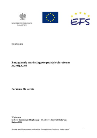 „Projekt współfinansowany ze środków Europejskiego Funduszu Społecznego”
MINISTERSTWO EDUKACJI
NARODOWEJ
Ewa Stanek
Zarządzanie marketingowe przedsiębiorstwem
342[05].Z2.05
Poradnik dla ucznia
Wydawca
Instytut Technologii Eksploatacji – Państwowy Instytut Badawczy
Radom 2006
 