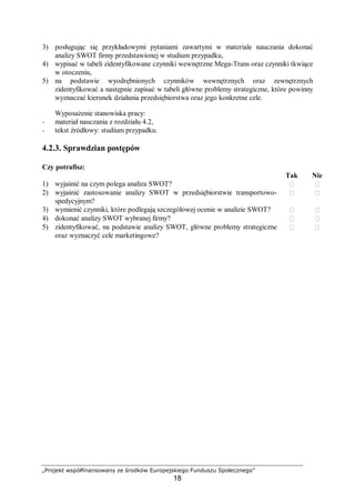 „Projekt współfinansowany ze środków Europejskiego Funduszu Społecznego”
18
3) posługując się przykładowymi pytaniami zawartymi w materiale nauczania dokonać
analizy SWOT firmy przedstawionej w studium przypadku,
4) wypisać w tabeli zidentyfikowane czynniki wewnętrzne Mega-Trans oraz czynniki tkwiące
w otoczeniu,
5) na podstawie wyodrębnionych czynników wewnętrznych oraz zewnętrznych
zidentyfikować a następnie zapisać w tabeli główne problemy strategiczne, które powinny
wyznaczać kierunek działania przedsiębiorstwa oraz jego konkretne cele.
Wyposażenie stanowiska pracy:
− materiał nauczania z rozdziału 4.2,
− tekst źródłowy: studium przypadku.
4.2.3. Sprawdzian postępów
Czy potrafisz:
Tak Nie
1) wyjaśnić na czym polega analiza SWOT?  
2) wyjaśnić zastosowanie analizy SWOT w przedsiębiorstwie transportowo-
spedycyjnym?
 
3) wymienić czynniki, które podlegają szczegółowej ocenie w analizie SWOT?  
4) dokonać analizy SWOT wybranej firmy?  
5) zidentyfikować, na podstawie analizy SWOT, główne problemy strategiczne
oraz wyznaczyć cele marketingowe?
 
 