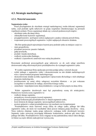 „Projekt współfinansowany ze środków Europejskiego Funduszu Społecznego”
19
4.3. Strategie marketingowe
4.3.1. Materiał nauczania
Segmentacja rynku
Przed przystąpieniem do określania strategii marketingowej, trzeba dokonać segmentacji
rynku, czyli podziału ogółu nabywców na grupy (segmenty) charakteryzujące się pewnymi
wspólnymi cechami. Proces segmentacji składa się z czterech podstawowych etapów:
− określenie rynku dla danej oferty,
− zidentyfikowanie kryteriów segmentacji,
− przegląd kryteriów pod kątem wyboru najlepszych z punktu widzenia potrzeb firmy,
− rozpoznanie poszczególnych segmentów i wybór najlepszych obszarów działania.
Dla firm spedycyjnych najważniejsze kryteria przy podziale rynku na mniejsze części to:
− rejon geograficzny,
− przedmiot przewozu: pasażer i ładunek,
− gałąź przemysłu,
− produkt i kanały dystrybucji,
− wielkość użytkownika finalnego,
− wielkość i częstotliwość zamówień oraz rodzaj decydentów.
Rozeznanie preferencji poszczególnych grup nabywców co do cech usługi umożliwia
dostosowanie usług oferowanych przez przedsiębiorstwo do wymagań segmentów rynku.
W wyniku segmentacji firma spedycyjna powinna podjąć jedną z czterech decyzji:
− wybór jednego z segmentów rynku i skoncentrowanie na nim działań marketingowych
wraz z opracowaniem programu marketingowego,
− skoncentrowanie działań na kilku segmentach i opracowanie dla każdego z nich odrębnego
programu marketing-mix,
− przedstawienie tej samej oferty usługowej wszystkim klientom – co jest wskazane
szczególnie w odniesieniu do małego, niezróżnicowanego rynku,
− zaniechanie / niepodejmowanie danej działalności z uwagi na brak popytu na daną ofertę.
Wybór segmentów docelowych musi być poprzedzony oceną ich atrakcyjności.
Podstawowe kryteria oceny segmentów to:
− wielkość danego segmentu,
− perspektywy wzrostu popytu (rozwój segmentu),
− pozycja konkurencyjna przedsiębiorstwa w danym segmencie rynku,
− koszt dotarcia do danego segmentu (poszczególnych nabywców),
− poziom spójności z celami przedsiębiorstwa i jej zasobami oraz kompetencjami.
Przedsiębiorstwo może kierować swoją ofertę do całego rynku, jednego lub kilku
segmentów rynku, ale może też wyodrębnić także jeszcze mniejszą grupę docelową – niszę.
Nisza rynkowa obejmuje wąską grupę nabywców szukającą ściśle określonych korzyści.
Segmenty rynku zazwyczaj przyciągają kilkunastu konkurentów, podczas gdy nisze tylko
jednego lub kilku. Przedsiębiorstwo może osiągnąć na niej spektakularny sukces także dlatego,
że klienci są często skłonni zaakceptować wyższą cenę.
 