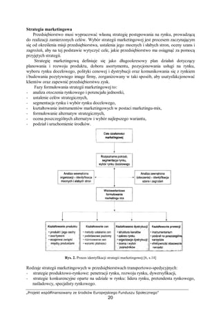 „Projekt współfinansowany ze środków Europejskiego Funduszu Społecznego”
20
Strategia marketingowa
Przedsiębiorstwo musi wypracować własną strategię postępowania na rynku, prowadzącą
do realizacji zamierzonych celów. Wybór strategii marketingowej jest procesem zaczynającym
się od określenia misji przedsiębiorstwa, ustalenia jego mocnych i słabych stron, oceny szans i
zagrożeń, aby na tej podstawie wytyczyć cele, jakie przedsiębiorstwo ma osiągnąć za pomocą
przyjętych strategii.
Strategię marketingową definiuje się jako długookresowy plan działań dotyczący
planowania i rozwoju produktu, doboru asortymentu, pozycjonowania usługi na rynku,
wyboru rynku docelowego, polityki cenowej i dystrybucji oraz komunikowania się z rynkiem
i budowania pozytywnego image firmy, zorganizowany w taki sposób, aby usatysfakcjonować
klientów oraz zapewnić przedsiębiorstwu zysk.
Fazy formułowania strategii marketingowej to:
− analiza otoczenia rynkowego i potencjału jednostki,
− ustalenie celów strategicznych,
− segmentacja rynku i wybór rynku docelowego,
− kształtowanie instrumentów marketingowych w postaci marketingu-mix,
− formułowanie alternatyw strategicznych,
− ocena poszczególnych alternatyw i wybór najlepszego wariantu,
− podział i uruchomienie środków.
Rys. 2. Proces identyfikacji strategii marketingowej [6, s.14]
Rodzaje strategii marketingowych w przedsiębiorstwach transportowo-spedycyjnych:
− strategie produktowo-rynkowe: penetracji rynku, rozwoju rynku, dywersyfikacji,
− strategie konkurencyjne oparte na udziale w rynku: lidera rynku, pretendenta rynkowego,
naśladowcy, specjalisty rynkowego.
 