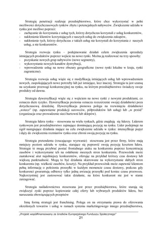 „Projekt współfinansowany ze środków Europejskiego Funduszu Społecznego”
21
Strategię penetracji realizuje przedsiębiorstwo, które chce wykorzystać w pełni
możliwości dotychczasowych rynków zbytu i potencjalnych nabywców. Zwiększenie udziału w
rynku jest możliwe poprzez:
− zachęcanie do korzystania z usług tych, którzy dotychczas korzystali z usług konkurentów,
− nakłonienie klientów korzystających z naszych usług do zwiększenia zakupów,
− nakłonienie tych, którzy dotychczas z takich usług nie korzystali do korzystania z naszych
usług, a nie konkurentów.
Strategia rozwoju rynku – podejmowanie działań celem zwiększenia sprzedaży
istniejących produktów poprzez wejście na nowe rynki. Można ją realizować na trzy sposoby:
− pozyskanie nowych grup nabywców (nowe segmenty),
− wykorzystanie nowych kanałów dystrybucji,
− wprowadzenie usług na nowe obszary geograficzne (nowe rynki lokalne w kraju, rynki
zagraniczne).
Strategia rozwoju usług wiąże się z modyfikacją istniejących usług lub wprowadzeniem
nowych, zaspokajających nowe potrzeby lub już istniejące, lecz inaczej. Strategia ta jest szansą
na uzyskanie przewagi konkurencyjnej na rynku, na którym przedsiębiorstwo świadczy swoje
produkty od dawna.
Strategia dywersyfikacji wiąże się z wejściem na nowe rynki z nowymi produktami, co
oznacza duże ryzyko. Dywersyfikacja pozioma oznacza rozszerzenie swojej działalności poza
dotychczasową dziedzinę. Dywersyfikacja pionowa polega na rozwinięciu działalności
„wstecz” (np. zapewnienie produkcji surowców, półproduktów lub usług) lub „w przód”
(organizacja oraz prowadzenie sieci hurtowni lub sklepów).
Strategia lidera rynku – stosowana na wielu rynkach, gdzie znajdują się liderzy. Liderem
rynkowym jest przedsiębiorstwo zajmujące dominującą pozycję na rynku. Lider podejmuje na
ogół następujące działania mające na celu zwiększenie udziału w rynku: intensyfikuje popyt
i dąży do zwiększenia rozmiarów rynku oraz chroni swoją pozycję na rynku.
Strategia pretendenta (rzucającego wyzwanie) stosowana jest przez firmy, które mają
mniejszy poziom udziału w rynku, starające się poprawić swoją pozycję kosztem lidera.
Strategie te mogą przybrać postać frontalnego ataku na konkurenta poprzez koncentrację
zasobów i wykorzystanie ich na osłabienie mocnych stron konkurenta. Przewoźnik może
zaatakować atut najsilniejszy konkurentów, oferując na przykład krótszy czas dostawy lub
większą punktualność. Mogą to być działania skierowane na wykorzystanie słabych stron
konkurenta (np. wielkość zasobów, koszty). Na przykład przewoźnik może zapewnić klientom
pełną informację o położeniu przesyłki w każdym momencie czasu dostawy, podczas gdy
konkurenci gwarantują odbiorcy tylko jedną awizację przesyłki pod koniec czasu przewozu.
Najkorzystniej jest zastosować takie działanie, na które konkurent nie jest w stanie
zareagować.
Strategia naśladownictwa stosowana jest przez przedsiębiorstwa, które starają się
zwiększyć zyski poprzez kopiowanie całej oferty lub wybranych produktów lidera, bez
naruszania obowiązujących przepisów
Inną formą strategii jest franchising. Polega on na otrzymaniu prawa do oferowania
określonych towarów i usług w ramach systemu marketingowego innego przedsiębiorstwa,
 