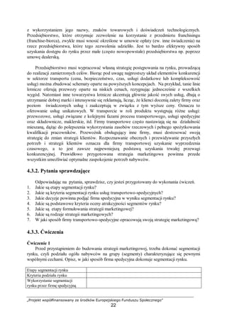 „Projekt współfinansowany ze środków Europejskiego Funduszu Społecznego”
22
z wykorzystaniem jego nazwy, znaków towarowych i doświadczeń technologicznych.
Przedsiębiorstwo, które otrzymuje zezwolenie na korzystanie z przedmiotu franchisingu
(franchise-biorca), zwykle musi wnosić określone w umowie opłaty (ew. inne świadczenia) na
rzecz przedsiębiorstwa, które tego zezwolenia udzieliło. Jest to bardzo efektywny sposób
uzyskania dostępu do rynku przez małe (często nowopowstałe) przedsiębiorstwa np. poprzez
umowę dealerską.
Przedsiębiorstwo musi wypracować własną strategię postępowania na rynku, prowadzącą
do realizacji zamierzonych celów. Biorąc pod uwagę najprostszy układ elementów konkurencji
w sektorze transportu (cena, bezpieczeństwo, czas, usługi dodatkowe lub kompleksowość
usług) można zbudować schematy oparte na powyższych koncepcjach. Na przykład, tanie linie
lotnicze oferują przewozy oparte na niskich cenach, rezygnując jednocześnie z wszelkich
wygód. Natomiast inne towarzystwa lotnicze akcentują głównie jakość swych usług, dbają o
utrzymanie dobrej marki i intensywnie się reklamują, licząc, że klienci docenią zalety firmy oraz
poziom świadczonych usług i zaakceptują w związku z tym wyższe ceny. Oznacza to
oferowanie usług unikatowych. W transporcie w roli produktu występują różne usługi:
przewozowe, usługi związane z kolejnymi fazami procesu transportowego, usługi spedycyjne
oraz składownicze, maklerskie, itd. Firmy transportowe często nastawiają się na działalność
mieszaną, dążąc do polepszenia wykorzystania zasobów rzeczowych i pełnego spożytkowania
kwalifikacji pracowników. Przewoźnik obsługujący inne firmy, musi dostosować swoją
strategię do zmian strategii klientów. Rozpoznawanie obecnych i przewidywanie przyszłych
potrzeb i strategii klientów oznacza dla firmy transportowej uzyskanie wyprzedzenia
czasowego, a to jest zawsze najpewniejszą podstawą uzyskania trwałej przewagi
konkurencyjnej. Prawidłowo przygotowana strategia marketingowa powinna przede
wszystkim umożliwiać optymalne zaspokojenie potrzeb nabywców.
4.3.2. Pytania sprawdzające
Odpowiadając na pytania, sprawdzisz, czy jesteś przygotowany do wykonania ćwiczeń.
1. Jakie są etapy segmentacji rynku?
2. Jakie są kryteria segmentacji rynku usług transportowo-spedycyjnych?
3. Jakie decyzje powinna podjąć firma spedycyjna w wyniku segmentacji rynku?
4. Jakie są podstawowe kryteria oceny atrakcyjności segmentów rynku?
5. Jakie są etapy formułowania strategii marketingowej?
6. Jakie są rodzaje strategii marketingowych?
7. W jaki sposób firmy transportowo-spedycyjne opracowują swoją strategię marketingową?
4.3.3. Ćwiczenia
Ćwiczenie 1
Przed przystąpieniem do budowania strategii marketingowej, trzeba dokonać segmentacji
rynku, czyli podziału ogółu nabywców na grupy (segmenty) charakteryzujące się pewnymi
wspólnymi cechami. Opisz, w jaki sposób firma spedycyjna dokonuje segmentacji rynku.
Etapy segmentacji rynku
Kryteria podziału rynku
Wykorzystanie segmentacji
rynku przez firmę spedycyjną
 
