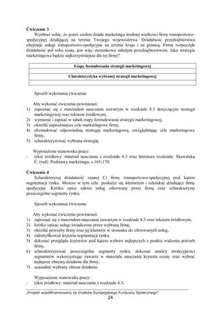 „Projekt współfinansowany ze środków Europejskiego Funduszu Społecznego”
24
Ćwiczenie 3
Wyobraź sobie, że jesteś szefem działu marketingu średniej wielkości firmy transportowo-
spedycyjnej działającej na terenie Twojego województwa. Działalność przedsiębiorstwa
obejmuje usługi transportowo-spedycyjne na terenie kraju i za granicą. Firma rozpoczęła
działalność pół roku temu, jest więc stosunkowo młodym przedsiębiorstwem. Jaka strategia
marketingowa będzie najkorzystniejsza dla tej firmy?
Etapy formułowania strategii marketingowej
Charakterystyka wybranej strategii marketingowej
Sposób wykonania ćwiczenia
Aby wykonać ćwiczenie powinieneś:
1) zapoznać się z materiałem nauczania zawartym w rozdziale 4.3 dotyczącym strategii
marketingowej oraz tekstem źródłowym,
2) wymienić i zapisać w tabeli etapy formułowania strategii marketingowej,
3) określić najważniejsze cele marketingowe firmy,
4) sformułować odpowiednią strategię marketingową, uwzględniając cele marketingowe
firmy,
5) scharakteryzować wybraną strategię.
Wyposażenie stanowiska pracy:
− tekst źródłowy: materiał nauczania z rozdziału 4.3 oraz literatura rozdziału: Skawińska
E. (red): Podstawy marketingu, s.165-170.
Ćwiczenie 4
Scharakteryzuj działalność znanej Ci firmy transportowo-spedycyjnej pod kątem
segmentacji rynku. Możesz w tym celu posłużyć się internetem i odszukać działające firmy
spedycyjne. Krótko opisz zakres usług oferowany przez firmę oraz scharakteryzuj
poszczególne segmenty rynku.
Sposób wykonania ćwiczenia
Aby wykonać ćwiczenie powinieneś:
1) zapoznać się z materiałem nauczania zawartym w rozdziale 4.3 oraz tekstem źródłowym,
2) krótko opisać usługi świadczone przez wybraną firmę,
3) określić potrzeby firmy oraz jej klientów w stosunku do oferowanych usług,
4) zidentyfikować kryteria segmentacji rynku,
5) dokonać przeglądu kryteriów pod kątem wyboru najlepszych z punktu widzenia potrzeb
firmy,
6) scharakteryzować poszczególne segmenty rynku, dokonać analizy atrakcyjności
segmentów wykorzystując zawarte w materiale nauczania kryteria oceny oraz wybrać
najlepsze obszary działania dla firmy,
7) uzasadnić wybrany obszar działania.
Wyposażenie stanowiska pracy:
− tekst źródłowy: materiał nauczania z rozdziału 4.3,
 