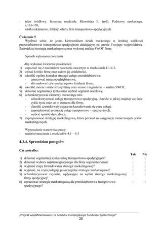 „Projekt współfinansowany ze środków Europejskiego Funduszu Społecznego”
25
− tekst źródłowy: literatura rozdziału: Skawińska E. (red): Podstawy marketingu,
s.165-170,
− ulotki reklamowe, foldery, oferty firm transportowo-spedycyjnych.
Ćwiczenie 5
Wyobraź sobie, że jesteś kierownikiem działu marketingu w średniej wielkości
przedsiębiorstwie transportowo-spedycyjnym działającym na terenie Twojego województwa.
Zaprojektuj strategię marketingową oraz wykonaj analizę SWOT firmy.
Sposób wykonania ćwiczenia
Aby wykonać ćwiczenie powinieneś:
1) zapoznać się z materiałem nauczania zawartym w rozdziałach 4.1-4.3,
2) opisać krótko firmę oraz zakres jej działalności,
3) określić ogólny kontekst strategii całego przedsiębiorstwa:
− opracować misję przedsiębiorstwa,
− sformułować cele marketingowe działania firmy,
4) określić mocne i słabe strony firmy oraz szanse i zagrożenia – analiza SWOT,
5) dokonać segmentacji rynku oraz wybrać segment docelowy,
6) scharakteryzować elementy marketingu mix:
− scharakteryzować usługę transportowo-spedycyjną, określić w jakiej znajduje się fazie
cyklu życia oraz co to oznacza dla firmy,
− określić czynniki wpływające na kształtowanie się ceny usługi,
− zaprojektować promocję usług transportowo – spedycyjnych,
− wybrać sposób dystrybucji,
7) zaproponować strategię marketingową, która pozwoli na osiągnięcie zamierzonych celów
marketingowych.
Wyposażenie stanowiska pracy:
− materiał nauczania z rozdziałów 4.1 – 4.3
4.3.4. Sprawdzian postępów
Czy potrafisz:
Tak Nie
1) dokonać segmentacji rynku usług transportowo-spedycyjnych?  
2) dokonać wyboru najatrakcyjniejszego dla firmy segmentu rynku?  
3) wyjaśnić etapy formułowania strategii marketingowej?  
4) wyjaśnić, na czym polegają poszczególne strategie marketingowe?  
5) scharakteryzować czynniki, wpływające na wybór strategii marketingowej
firmy spedycyjnej?
 
6) opracować strategię marketingową dla przedsiębiorstwa transportowo-
spedycyjnego?
 
 