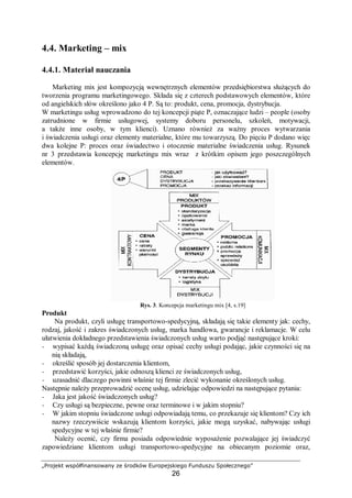 „Projekt współfinansowany ze środków Europejskiego Funduszu Społecznego”
26
4.4. Marketing – mix
4.4.1. Materiał nauczania
Marketing mix jest kompozycją wewnętrznych elementów przedsiębiorstwa służących do
tworzenia programu marketingowego. Składa się z czterech podstawowych elementów, które
od angielskich słów określono jako 4 P. Są to: produkt, cena, promocja, dystrybucja.
W marketingu usług wprowadzono do tej koncepcji piąte P, oznaczające ludzi – people (osoby
zatrudnione w firmie usługowej, systemy doboru personelu, szkoleń, motywacji,
a także inne osoby, w tym klienci). Uznano również za ważny proces wytwarzania
i świadczenia usługi oraz elementy materialne, które mu towarzyszą. Do pięciu P dodano więc
dwa kolejne P: proces oraz świadectwo i otoczenie materialne świadczenia usług. Rysunek
nr 3 przedstawia koncepcję marketingu mix wraz z krótkim opisem jego poszczególnych
elementów.
Rys. 3. Koncepcja marketingu mix [4, s.19]
Produkt
Na produkt, czyli usługę transportowo-spedycyjną, składają się takie elementy jak: cechy,
rodzaj, jakość i zakres świadczonych usług, marka handlowa, gwarancje i reklamacje. W celu
ułatwienia dokładnego przedstawienia świadczonych usług warto podjąć następujące kroki:
− wypisać każdą świadczoną usługę oraz opisać cechy usługi podając, jakie czynności się na
nią składają,
− określić sposób jej dostarczenia klientom,
− przedstawić korzyści, jakie odnoszą klienci ze świadczonych usług,
− uzasadnić dlaczego powinni właśnie tej firmie zlecić wykonanie określonych usług.
Następnie należy przeprowadzić ocenę usług, udzielając odpowiedzi na następujące pytania:
− Jaka jest jakość świadczonych usług?
− Czy usługi są bezpieczne, pewne oraz terminowe i w jakim stopniu?
− W jakim stopniu świadczone usługi odpowiadają temu, co przekazuje się klientom? Czy ich
nazwy rzeczywiście wskazują klientom korzyści, jakie mogą uzyskać, nabywając usługi
spedycyjne w tej właśnie firmie?
Należy ocenić, czy firma posiada odpowiednie wyposażenie pozwalające jej świadczyć
zapowiedziane klientom usługi transportowo-spedycyjne na obiecanym poziomie oraz,
 