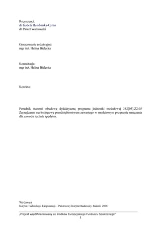 „Projekt współfinansowany ze środków Europejskiego Funduszu Społecznego”
1
Recenzenci:
dr Izabela Dembińska-Cyran
dr Paweł Waniowski
Opracowanie redakcyjne:
mgr inż. Halina Bielecka
Konsultacja:
mgr inż. Halina Bielecka
Korekta:
Poradnik stanowi obudowę dydaktyczną programu jednostki modułowej 342[05].Z2.05
Zarządzanie marketingowe przedsiębiorstwem zawartego w modułowym programie nauczania
dla zawodu technik spedytor.
Wydawca
Instytut Technologii Eksploatacji – Państwowy Instytut Badawczy, Radom 2006
 