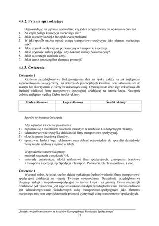 „Projekt współfinansowany ze środków Europejskiego Funduszu Społecznego”
31
4.4.2. Pytania sprawdzające
Odpowiadając na pytania, sprawdzisz, czy jesteś przygotowany do wykonania ćwiczeń.
1. Na czym polega koncepcja marketingu mix?
2. Jakie są cechy każdej z faz cyklu życia produktu?
3. W jaki sposób można opisać usługę transportowo-spedycyjną jako element marketingu
mix?
4. Jakie czynniki wpływają na poziom ceny w transporcie i spedycji.
5. Jakie czynności należy podjąć, aby dokonać analizy poziomu ceny?
6. Jakie są strategie ustalania ceny?
7. Jakie znasz poszczególne elementy promocji?
4.4.3. Ćwiczenia
Ćwiczenie 1
Każdemu przedsiębiorstwu funkcjonującemu dziś na rynku zależy na jak najlepszym
zaprezentowaniu swojej oferty, na dotarciu do potencjalnych klientów oraz skłonieniu ich do
zakupu lub skorzystaniu z oferty świadczonych usług. Opracuj hasło oraz logo reklamowe dla
średniej wielkości firmy transportowo-spedycyjnej działającej na terenie kraju. Następnie
dobierz najlepsze według Ciebie środki reklamy.
Hasło reklamowe Logo reklamowe Środki reklamy
Sposób wykonania ćwiczenia
Aby wykonać ćwiczenie powinieneś:
1) zapoznać się z materiałem nauczania zawartym w rozdziale 4.4 dotyczącym reklamy,
2) scharakteryzować specyfikę działalności firmy transportowo-spedycyjnej,
3) określić grupę docelową klientów,
4) opracować hasło i logo reklamowe oraz dobrać odpowiednie do specyfiki działalności
firmy środki reklamy i zapisać w tabeli.
Wyposażenie stanowiska pracy:
− materiał nauczania z rozdziału 4.4,
− materiały pomocnicze: ulotki reklamowe firm spedycyjnych, czasopisma branżowe
z transportu i spedycji, np. Spedycja i Transport, Polska Gazeta Transportowa, i inne.
Ćwiczenie 2
Wyobraź sobie, że jesteś szefem działu marketingu średniej wielkości firmy transportowo-
spedycyjnej działającej na terenie Twojego województwa. Działalność przedsiębiorstwa
obejmuje usługi transportowo-spedycyjne na terenie kraju i za granicą. Firma rozpoczęła
działalność pół roku temu, jest więc stosunkowo młodym przedsiębiorstwem. Twoim zadaniem
jest scharakteryzowanie świadczonych usług transportowo-spedycyjnych jako elementu
marketingu mix oraz zaprojektowanie promocji dystrybucji usług transportowo-spedycyjnych.
 