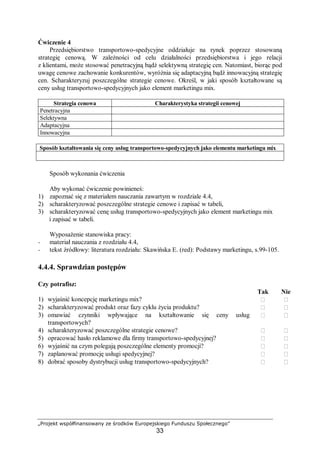 „Projekt współfinansowany ze środków Europejskiego Funduszu Społecznego”
33
Ćwiczenie 4
Przedsiębiorstwo transportowo-spedycyjne oddziałuje na rynek poprzez stosowaną
strategię cenową. W zależności od celu działalności przedsiębiorstwa i jego relacji
z klientami, może stosować penetracyjną bądź selektywną strategię cen. Natomiast, biorąc pod
uwagę cenowe zachowanie konkurentów, wyróżnia się adaptacyjną bądź innowacyjną strategię
cen. Scharakteryzuj poszczególne strategie cenowe. Określ, w jaki sposób kształtowane są
ceny usług transportowo-spedycyjnych jako element marketingu mix.
Strategia cenowa Charakterystyka strategii cenowej
Penetracyjna
Selektywna
Adaptacyjna
Innowacyjna
Sposób kształtowania się ceny usług transportowo-spedycyjnych jako elementu marketingu mix
Sposób wykonania ćwiczenia
Aby wykonać ćwiczenie powinieneś:
1) zapoznać się z materiałem nauczania zawartym w rozdziale 4.4,
2) scharakteryzować poszczególne strategie cenowe i zapisać w tabeli,
3) scharakteryzować cenę usług transportowo-spedycyjnych jako element marketingu mix
i zapisać w tabeli.
Wyposażenie stanowiska pracy:
− materiał nauczania z rozdziału 4.4,
− tekst źródłowy: literatura rozdziału: Skawińska E. (red): Podstawy marketingu, s.99-105.
4.4.4. Sprawdzian postępów
Czy potrafisz:
Tak Nie
1) wyjaśnić koncepcję marketingu mix?  
2) scharakteryzować produkt oraz fazy cyklu życia produktu?  
3) omawiać czynniki wpływające na kształtowanie się ceny usług
transportowych?
 
4) scharakteryzować poszczególne strategie cenowe?  
5) opracować hasło reklamowe dla firmy transportowo-spedycyjnej?  
6) wyjaśnić na czym polegają poszczególne elementy promocji?  
7) zaplanować promocję usługi spedycyjnej?  
8) dobrać sposoby dystrybucji usług transportowo-spedycyjnych?  
 