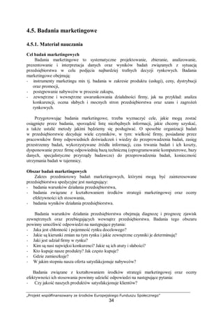 „Projekt współfinansowany ze środków Europejskiego Funduszu Społecznego”
34
4.5. Badania marketingowe
4.5.1. Materiał nauczania
Cel badań marketingowych
Badania marketingowe to systematyczne projektowanie, zbieranie, analizowanie,
prezentowanie i interpretacja danych oraz wyników badań związanych z sytuacją
przedsiębiorstwa w celu podjęcia najbardziej trafnych decyzji rynkowych. Badania
marketingowe obejmują:
− instrumenty marketingu mix tj. badania w zakresie produktu (usługi), ceny, dystrybucji
oraz promocji,
− postępowanie nabywców w procesie zakupu,
− zewnętrzne i wewnętrzne uwarunkowania działalności firmy, jak na przykład: analiza
konkurencji, ocena słabych i mocnych stron przedsiębiorstwa oraz szans i zagrożeń
rynkowych.
Przygotowując badania marketingowe, trzeba wyznaczyć cele, jakie mogą zostać
osiągnięte przez badania, sporządzić listę niezbędnych informacji, jakie chcemy uzyskać,
a także ustalić metody jakimi będziemy się posługiwać. O sposobie organizacji badań
w przedsiębiorstwie decyduje wiele czynników, w tym: wielkość firmy, posiadanie przez
pracowników firmy odpowiednich doświadczeń i wiedzy do przeprowadzenia badań, zasięg
przestrzenny badań, wykorzystywane źródła informacji, czas trwania badań i ich koszty,
dysponowanie przez firmę odpowiednią bazą techniczną (oprogramowanie komputerowe, bazy
danych, specjalistyczne przyrządy badawcze) do przeprowadzenia badań, konieczność
utrzymania badań w tajemnicy.
Obszar badań marketingowych
Zakres przedmiotowy badań marketingowych, którymi mogą być zainteresowane
przedsiębiorstwa spedycyjne jest następujący:
− badania warunków działania przedsiębiorstwa,
− badania związane z kształtowaniem środków strategii marketingowej oraz oceny
efektywności ich stosowania,
− badania wyników działania przedsiębiorstwa.
Badania warunków działania przedsiębiorstwa obejmują diagnozę i prognozę zjawisk
zewnętrznych oraz przebiegających wewnątrz przedsiębiorstwa. Badania tego obszaru
powinny umożliwić odpowiedzi na następujące pytania:
− Jaka jest chłonność i pojemność rynku docelowego?
− Jakie są kierunki zmian na tym rynku i jakie zewnętrzne czynniki je determinują?
− Jaki jest udział firmy w rynku?
− Kim są nasi najwięksi konkurenci? Jakie są ich atuty i słabości?
− Kto kupuje nasze produkty? Jak często kupuje?
− Gdzie zamieszkuje?
− W jakim stopniu nasza oferta satysfakcjonuje nabywców?
Badania związane z kształtowaniem środków strategii marketingowej oraz oceny
efektywności ich stosowania powinny udzielić odpowiedzi na następujące pytania:
− Czy jakość naszych produktów satysfakcjonuje klientów?
 