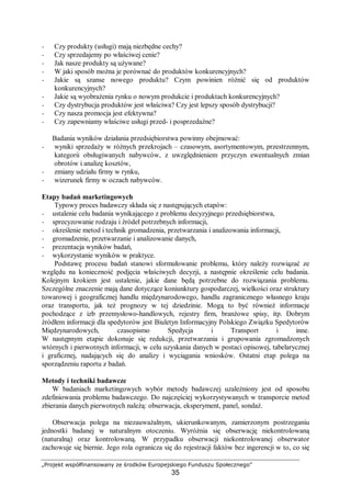 „Projekt współfinansowany ze środków Europejskiego Funduszu Społecznego”
35
− Czy produkty (usługi) mają niezbędne cechy?
− Czy sprzedajemy po właściwej cenie?
− Jak nasze produkty są używane?
− W jaki sposób można je porównać do produktów konkurencyjnych?
− Jakie są szanse nowego produktu? Czym powinien różnić się od produktów
konkurencyjnych?
− Jakie są wyobrażenia rynku o nowym produkcie i produktach konkurencyjnych?
− Czy dystrybucja produktów jest właściwa? Czy jest lepszy sposób dystrybucji?
− Czy nasza promocja jest efektywna?
− Czy zapewniamy właściwe usługi przed- i posprzedażne?
Badania wyników działania przedsiębiorstwa powinny obejmować:
− wyniki sprzedaży w różnych przekrojach – czasowym, asortymentowym, przestrzennym,
kategorii obsługiwanych nabywców, z uwzględnieniem przyczyn ewentualnych zmian
obrotów i analizę kosztów,
− zmiany udziału firmy w rynku,
− wizerunek firmy w oczach nabywców.
Etapy badań marketingowych
Typowy proces badawczy składa się z następujących etapów:
− ustalenie celu badania wynikającego z problemu decyzyjnego przedsiębiorstwa,
− sprecyzowanie rodzaju i źródeł potrzebnych informacji,
− określenie metod i technik gromadzenia, przetwarzania i analizowania informacji,
− gromadzenie, przetwarzanie i analizowanie danych,
− prezentacja wyników badań,
− wykorzystanie wyników w praktyce.
Podstawę procesu badań stanowi sformułowanie problemu, który należy rozwiązać ze
względu na konieczność podjęcia właściwych decyzji, a następnie określenie celu badania.
Kolejnym krokiem jest ustalenie, jakie dane będą potrzebne do rozwiązania problemu.
Szczególne znaczenie mają dane dotyczące koniunktury gospodarczej, wielkości oraz struktury
towarowej i geograficznej handlu międzynarodowego, handlu zagranicznego własnego kraju
oraz transportu, jak też prognozy w tej dziedzinie. Mogą to być również informacje
pochodzące z izb przemysłowo-handlowych, rejestry firm, branżowe spisy, itp. Dobrym
źródłem informacji dla spedytorów jest Biuletyn Informacyjny Polskiego Związku Spedytorów
Międzynarodowych, czasopismo Spedycja i Transport i inne.
W następnym etapie dokonuje się redukcji, przetwarzania i grupowania zgromadzonych
wtórnych i pierwotnych informacji, w celu uzyskania danych w postaci opisowej, tabelarycznej
i graficznej, nadających się do analizy i wyciągania wniosków. Ostatni etap polega na
sporządzeniu raportu z badań.
Metody i techniki badawcze
W badaniach marketingowych wybór metody badawczej uzależniony jest od sposobu
zdefiniowania problemu badawczego. Do najczęściej wykorzystywanych w transporcie metod
zbierania danych pierwotnych należą: obserwacja, eksperyment, panel, sondaż.
Obserwacja polega na niezauważalnym, ukierunkowanym, zamierzonym postrzeganiu
jednostki badanej w naturalnym otoczeniu. Wyróżnia się obserwację niekontrolowaną
(naturalną) oraz kontrolowaną. W przypadku obserwacji niekontrolowanej obserwator
zachowuje się biernie. Jego rola ogranicza się do rejestracji faktów bez ingerencji w to, co się
 