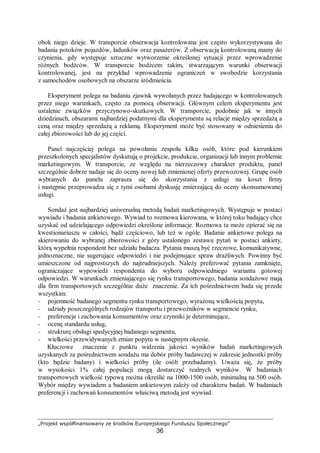 „Projekt współfinansowany ze środków Europejskiego Funduszu Społecznego”
36
obok niego dzieje. W transporcie obserwacja kontrolowana jest często wykorzystywana do
badania potoków pojazdów, ładunków oraz pasażerów. Z obserwacją kontrolowaną mamy do
czynienia, gdy występuje sztuczne wytworzenie określonej sytuacji przez wprowadzenie
różnych bodźców. W transporcie bodźcem takim, stwarzającym warunki obserwacji
kontrolowanej, jest na przykład wprowadzenie ograniczeń w swobodzie korzystania
z samochodów osobowych na obszarze śródmieścia.
Eksperyment polega na badaniu zjawisk wywołanych przez badającego w kontrolowanych
przez niego warunkach, często za pomocą obserwacji. Głównym celem eksperymentu jest
ustalenie związków przyczynowo-skutkowych. W transporcie, podobnie jak w innych
dziedzinach, obszarami najbardziej podatnymi dla eksperymentu są relacje między sprzedażą a
ceną oraz między sprzedażą a reklamą. Eksperyment może być stosowany w odniesieniu do
całej zbiorowości lub do jej części.
Panel najczęściej polega na powołaniu zespołu kilku osób, które pod kierunkiem
przeszkolonych specjalistów dyskutują o projekcie, produkcie, organizacji lub innym problemie
marketingowym. W transporcie, ze względu na nierzeczowy charakter produktu, panel
szczególnie dobrze nadaje się do oceny nowej lub zmienionej oferty przewozowej. Grupę osób
wybranych do panelu zaprasza się do skorzystania z usługi na koszt firmy
i następnie przeprowadza się z tymi osobami dyskusję zmierzającą do oceny skonsumowanej
usługi.
Sondaż jest najbardziej uniwersalną metodą badań marketingowych. Występuje w postaci
wywiadu i badania ankietowego. Wywiad to rozmowa kierowana, w której toku badający chce
uzyskać od udzielającego odpowiedzi określone informacje. Rozmowa ta może opierać się na
kwestionariuszu w całości, bądź częściowo, lub też w ogóle. Badanie ankietowe polega na
skierowaniu do wybranej zbiorowości z góry ustalonego zestawu pytań w postaci ankiety,
którą wypełnia respondent bez udziału badacza. Pytania muszą być rzeczowe, komunikatywne,
jednoznaczne, nie sugerujące odpowiedzi i nie podejmujące spraw drażliwych. Powinny być
umieszczone od najprostszych do najtrudniejszych. Należy preferować pytania zamknięte,
ograniczające wypowiedź respondenta do wyboru odpowiedniego wariantu gotowej
odpowiedzi. W warunkach zmieniającego się rynku transportowego, badania sondażowe mają
dla firm transportowych szczególnie duże znaczenie. Za ich pośrednictwem bada się przede
wszystkim:
− pojemność badanego segmentu rynku transportowego, wyrażoną wielkością popytu,
− udziały poszczególnych rodzajów transportu i przewoźników w segmencie rynku,
− preferencje i zachowania konsumentów oraz czynniki je determinujące,
− ocenę standardu usług,
− strukturę obsługi spedycyjnej badanego segmentu,
− wielkości przewidywanych zmian popytu w następnym okresie.
Kluczowe znaczenie z punktu widzenia jakości wyników badań marketingowych
uzyskanych za pośrednictwem sondażu ma dobór próby badawczej w zakresie jednostki próby
(kto będzie badany) i wielkości próby (ile osób przebadamy). Uważa się, że próby
w wysokości 1% całej populacji mogą dostarczyć realnych wyników. W badaniach
transportowych wielkość typową można określić na 1000-1500 osób, minimalną na 500 osób.
Wybór między wywiadem a badaniem ankietowym zależy od charakteru badań. W badaniach
preferencji i zachowań konsumentów właściwą metodą jest wywiad.
 