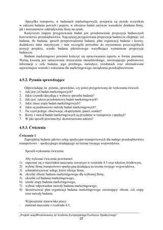 „Projekt współfinansowany ze środków Europejskiego Funduszu Społecznego”
37
Specyfika transportu, w badaniach marketingowych, przejawia się przede wszystkim
w zakresie badania potrzeb i popytu, w obszarze badań zarówno warunków działania firmy,
jak i instrumentów oddziaływania firmy na rynek.
Końcowym etapem przygotowania badań jest przedstawienie propozycji badawczych
kierownictwu przedsiębiorstwa. Najczęściej przygotowana propozycja badawcza obejmuje: cel
badania, tło badania, sposób przeprowadzenia badania, plan organizacji badania i koszty,
dodatkowe dane statystyczne i inne szczegóły potrzebne do zrozumienia poszczególnych
pozycji projektu, wyniki badania pilotażowego weryfikujące wymienione propozycje
badawcze.
Badanie marketingowe powinno kończyć się opracowaniem raportu w formie pisemnej.
Ważną kwestią jest opracowanie streszczenia menedżerskiego, zawierającego podstawowe
informacje o celu badania, jego przebiegu, metodyce, rezultatach oraz sformułowane
najważniejsze wnioski i wskazania dla marketingowego zarządzania przedsiębiorstwem.
4.5.2. Pytania sprawdzające
Odpowiadając na pytania, sprawdzisz, czy jesteś przygotowany do wykonania ćwiczeń.
1. Jaki jest cel badań marketingowych?
2. Jakie czynniki decydują o wyborze sposobu badania?
2. Jaki jest zakres przedmiotowy badań marketingowych?
3. Jakie znasz etapy badań marketingowych?
4. Jakie są podstawowe metody badań marketingowych?
5. Na czym polega: obserwacja, eksperyment, panel, sondaż?
6. Które z metod badań marketingowych są przydatne w transporcie i spedycji?
7. W jaki sposób powinna być skonstruowana ankieta?
4.5.3. Ćwiczenia
Ćwiczenie 1
Zaprojektuj badanie jakości usług spedycyjno-transportowych dla małego przedsiębiorstwa
transportowo – spedycyjnego działającego na terenie twojego województwa.
Sposób wykonania ćwiczenia
Aby wykonać ćwiczenie powinieneś:
1) zapoznać się z materiałem nauczania zawartym w rozdziale 4.5 oraz tekstem źródłowym,
2) wybrać firmę transportowo-spedycyjną działającą na terenie twojego województwa,
3) scharakteryzować usługi, które oferuje firma,
4) określić obszar badania marketingowego dla wybranej firmy,
5) określić cel badania marketingowego,
6) ustalić etapy badania marketingowego,
7) wybrać odpowiednie metody badania marketingowego,
8) skonstruować plan organizacji badania marketingowego zawierający: obszar, cel, etapy
oraz metody badania.
Wyposażenie stanowiska pracy:
− materiał nauczania z rozdziału 4.5,
 
