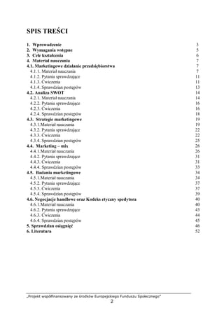 „Projekt współfinansowany ze środków Europejskiego Funduszu Społecznego”
2
SPIS TREŚCI
1. Wprowadzenie 3
2. Wymagania wstępne 5
3. Cele kształcenia 6
4. Materiał nauczania 7
4.1. Marketingowe działanie przedsiębiorstwa 7
4.1.1. Materiał nauczania 7
4.1.2. Pytania sprawdzające 11
4.1.3. Ćwiczenia 11
4.1.4. Sprawdzian postępów 13
4.2. Analiza SWOT 14
4.2.1. Materiał nauczania 14
4.2.2. Pytania sprawdzające 16
4.2.3. Ćwiczenia 16
4.2.4. Sprawdzian postępów 18
4.3. Strategie marketingowe 19
4.3.1.Materiał nauczania 19
4.3.2. Pytania sprawdzające 22
4.3.3. Ćwiczenia 22
4.3.4. Sprawdzian postępów 25
4.4. Marketing – mix 26
4.4.1.Materiał nauczania 26
4.4.2. Pytania sprawdzające 31
4.4.3. Ćwiczenia 31
4.4.4. Sprawdzian postępów 33
4.5. Badania marketingowe 34
4.5.1.Materiał nauczania 34
4.5.2. Pytania sprawdzające 37
4.5.3. Ćwiczenia 37
4.5.4. Sprawdzian postępów 39
4.6. Negocjacje handlowe oraz Kodeks etyczny spedytora 40
4.6.1.Materiał nauczania 40
4.6.2. Pytania sprawdzające 43
4.6.3. Ćwiczenia 44
4.6.4. Sprawdzian postępów 45
5. Sprawdzian osiągnięć 46
6. Literatura 52
 