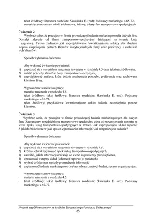 „Projekt współfinansowany ze środków Europejskiego Funduszu Społecznego”
38
− tekst źródłowy: literatura rozdziału: Skawińska E. (red): Podstawy marketingu, s.65-72,
− materiały pomocnicze: ulotki reklamowe, foldery, oferty firm transportowo-spedycyjnych.
Ćwiczenie 2
Wyobraź sobie, że pracujesz w firmie prowadzącej badania marketingowe dla dużych firm.
Dostałeś zlecenie od firmy transportowo-spedycyjnej działającej na terenie kraju
i zagranicą. Twoim zadaniem jest zaprojektowanie kwestionariusza ankiety dla zbadania
stopnia zaspokojenia potrzeb klientów instytucjonalnych firmy oraz preferencji i zachowań
tych klientów.
Sposób wykonania ćwiczenia
Aby wykonać ćwiczenie powinieneś:
1) zapoznać się z materiałem nauczania zawartym w rozdziale 4.5 oraz tekstem źródłowym,
2) ustalić potrzeby klientów firmy transportowo-spedycyjnej,
3) zaprojektować ankietę, która będzie analizowała potrzeby, preferencje oraz zachowania
klientów firmy.
Wyposażenie stanowiska pracy:
− materiał nauczania z rozdziału 4.5,
− tekst źródłowy: tekst źródłowy: literatura rozdziału: Skawińska E. (red): Podstawy
marketingu, s.65-72,
− tekst źródłowy: przykładowe kwestionariusze ankiet badania zaspokojenia potrzeb
klientów.
Ćwiczenie 3
Wyobraź sobie, że pracujesz w firmie prowadzącej badania marketingowych dla dużych
firm. Zagraniczny przedsiębiorca transportowo-spedycyjny zleca ci przygotowanie raportu na
temat rynku usług transportowo-spedycyjnych w Polsce. Jaki zaproponujesz układ raportu?
Z jakich źródeł oraz w jaki sposób zgromadzisz informacje? Jak zorganizujesz badanie?
Sposób wykonania ćwiczenia
Aby wykonać ćwiczenie powinieneś:
1) zapoznać się z materiałem nauczania zawartym w rozdziale 4.5,
2) krótko scharakteryzować rynek usług transportowo-spedycyjnych,
3) określić, jakich informacji oczekuje od ciebie zagraniczny przedsiębiorca,
4) opracować wstępny układ (schemat) raportu (w punktach),
5) wybrać źródła oraz metody gromadzenia informacji,
6) zaplanować badanie marketingowe (wybrać obszar, metody badań, sprawy organizacyjne).
Wyposażenie stanowiska pracy:
− materiał nauczania z rozdziału 4.5,
− tekst źródłowy: tekst źródłowy: literatura rozdziału: Skawińska E. (red): Podstawy
marketingu, s.65-72.
 