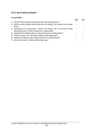 „Projekt współfinansowany ze środków Europejskiego Funduszu Społecznego”
39
4.5.4. Sprawdzian postępów
Czy potrafisz:
Tak Nie
1) określić obszar badania marketingowego dla wybranej firmy?  
2) dobrać metody badania marketingowego dla danego celu badania oraz rodzaju
firmy?
 
3) zaprojektować kwestionariusz ankiety dla danego celu, na potrzeby badań
marketingowych w firmie transportowo-spedycyjnej?
 
4) zaprojektować badanie jakości usług transportowo-spedycyjnych?  
5) ustalić potrzeby oraz cel danego badania marketingowego?  
6) zaplanować badanie rynku usług transportowo-spedycyjnych?  
7) opracować raport z badania marketingowego?  
 