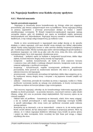 „Projekt współfinansowany ze środków Europejskiego Funduszu Społecznego”
40
4.6. Negocjacje handlowe oraz Kodeks etyczny spedytora
4.6.1. Materiał nauczania
Sposoby prowadzenia negocjacji
Negocjacje to dwustronny proces komunikowania się, którego celem jest osiągnięcie
porozumienia, gdy interesy zaangażowanych stron są konfliktowe. Strony negocjacji próbują
za pomocą argumentów i perswazji przezwyciężyć dzielące je różnice i znaleźć
satysfakcjonujące rozwiązanie. W firmach transportowo-spedycyjnych negocjacje zajmują
szczególne miejsce, gdyż ich działalność jest oparta na kontaktach między partnerami
instytucjonalnymi oraz indywidualnymi. Negocjacje dotyczą warunków zawierania transakcji
handlowych, a więc rodzaju usługi transportowej, jej wielkości i ceny.
Każda ze stron uczestniczących w negocjacjach musi podjąć decyzję co do sposobu
działania w trakcie negocjacji, czyli musi określić swoją strategię oraz dobrać odpowiednie
taktyki. Każdy rodzaj negocjacji zawiera w sobie zarówno elementy kooperacji (współpracy)
jak i konfrontacji (walki). Można wyróżnić pięć stylów odzwierciedlających sposób myślenia o
przedmiocie negocjacji: czy widzi się go jako zysk obu stron, stratę obu stron, zysk jednej
a przegraną drugiej. Są to style negocjacji, zdominowane przez:
− konfrontację – podejście oparte na myśleniu w kategoriach korzyść/strata, daleko idące
żądania, kosztem interesów drugiej strony (twardy styl negocjacji),
− kompromis – myślenie korzyść/korzyść, ale każda ze stron częściowo korzysta
i częściowo traci, jeśli chodzi o realizację własnych interesów, kompromis wcale nie musi
oznaczać najlepszego z możliwych rozwiązań,
− kooperację – korzyść/korzyść, wspólne rozwiązywanie problemów, poszukiwanie
porozumienia, które pozwoli na zrealizowanie interesów obu stron w jak najszerszym
zakresie (rzeczowy styl negocjacji),
− przystosowanie – strata/korzyść, prowadzące do kapitulacji, daleko idące ustępstwa, po to,
by zrealizować interesy drugiej strony i utrzymać z nią poprawne stosunki (miękki styl
negocjacji),
− unikanie – strata/strata, prowadzi do wycofania się strony z negocjacji, wynika to z braku
możliwości wywierania nacisku na sytuację oraz przekonania, że koszty rozwiązywania
problemu są większe niż korzyści płynące z jego rozstrzygnięcia.
Styl rzeczowy negocjacji, odwołuje się do konsekwentnego traktowania negocjacji jako
działania na dwóch poziomach – na poziomie interesów, rzeczowych wartości o jakie chodzi
(finanse, usługi, itd.) oraz na poziomie relacji międzyludzkich. Styl rzeczowy opiera się na
czterech zasadach:
− Oddziel ludzi od problemu – koncentracja na interesach, celach, które mamy osiągnąć,
a nie na osobach prowadzących z nami negocjacje. Zamierzając rozwiązać konflikt
w sposób zadowalający obie strony warto jest spróbować zrozumieć punkt widzenia
naszego partnera.
− Koncentruj się na interesach, a nie na stanowiskach – oznacza to, że nie można uparcie
bronić swoich założeń, ale być elastycznym i otwartym na propozycje partnera. Może się
zdarzyć, że w trakcie negocjacji dodatkowe informacje rzucą światło na pewne sprawy
i pojawi się takie rozwiązanie, które wcześniej nie było brane pod uwagę, a dające
satysfakcję obu stron.
 