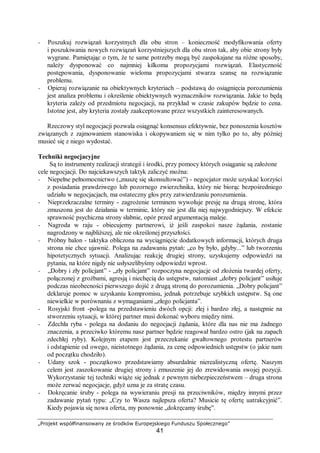 „Projekt współfinansowany ze środków Europejskiego Funduszu Społecznego”
41
− Poszukuj rozwiązań korzystnych dla obu stron – konieczność modyfikowania oferty
i poszukiwania nowych rozwiązań korzystniejszych dla obu stron tak, aby obie strony były
wygrane. Pamiętając o tym, że te same potrzeby mogą być zaspokajane na różne sposoby,
należy dysponować co najmniej kilkoma propozycjami rozwiązań. Elastyczność
postępowania, dysponowanie wieloma propozycjami stwarza szansę na rozwiązanie
problemu.
− Opieraj rozwiązanie na obiektywnych kryteriach – podstawą do osiągnięcia porozumienia
jest analiza problemu i określenie obiektywnych wyznaczników rozwiązania. Jakie to będą
kryteria zależy od przedmiotu negocjacji, na przykład w czasie zakupów będzie to cena.
Istotne jest, aby kryteria zostały zaakceptowane przez wszystkich zainteresowanych.
Rzeczowy styl negocjacji pozwala osiągnąć konsensus efektywnie, bez ponoszenia kosztów
związanych z zajmowaniem stanowiska i okopywaniem się w nim tylko po to, aby później
musieć się z niego wydostać.
Techniki negocjacyjne
Są to instrumenty realizacji strategii i środki, przy pomocy których osiąganie są założone
cele negocjacji. Do najciekawszych taktyk zaliczyć można:
− Niepełne pełnomocnictwo („muszę się skonsultować”) - negocjator może uzyskać korzyści
z posiadania prawdziwego lub pozornego zwierzchnika, który nie biorąc bezpośredniego
udziału w negocjacjach, ma ostateczny głos przy zatwierdzaniu porozumienia.
− Nieprzekraczalne terminy - zagrożenie terminem wywołuje presję na drugą stronę, która
zmuszona jest do działania w terminie, który nie jest dla niej najwygodniejszy. W efekcie
sprawność psychiczna strony słabnie, opór przed argumentacją maleje.
− Nagroda w raju - obiecujemy partnerowi, iż jeśli zaspokoi nasze żądania, zostanie
nagrodzony w najbliższej, ale nie określonej przyszłości.
− Próbny balon - taktyka obliczona na wyciągnięcie dodatkowych informacji, których druga
strona nie chce ujawnić. Polega na zadawaniu pytań: „co by było, gdyby...” lub tworzeniu
hipotetycznych sytuacji. Analizując reakcję drugiej strony, uzyskujemy odpowiedzi na
pytania, na które nigdy nie usłyszelibyśmy odpowiedzi wprost.
− „Dobry i zły policjant” - „zły policjant” rozpoczyna negocjacje od złożenia twardej oferty,
połączonej z groźbami, agresją i niechęcią do ustępstw, natomiast „dobry policjant” usiłuje
podczas nieobecności pierwszego dojść z drugą stroną do porozumienia. „Dobry policjant”
deklaruje pomoc w uzyskaniu kompromisu, jednak potrzebuje szybkich ustępstw. Są one
niewielkie w porównaniu z wymaganiami „złego policjanta”.
− Rosyjski front -polega na przedstawieniu dwóch opcji: złej i bardzo złej, a następnie na
stworzeniu sytuacji, w której partner musi dokonać wyboru między nimi.
− Zdechła ryba - polega na dodaniu do negocjacji żądania, które dla nas nie ma żadnego
znaczenia, a przeciwko któremu nasz partner będzie reagował bardzo ostro (jak na zapach
zdechłej ryby). Kolejnym etapem jest przeczekanie gwałtownego protestu partnerów
i odstąpienie od owego, nieistotnego żądania, za cenę odpowiednich ustępstw (o jakie nam
od początku chodziło).
− Udany szok - początkowo przedstawiamy absurdalnie nierealistyczną ofertę. Naszym
celem jest zaszokowanie drugiej strony i zmuszenie jej do zrewidowania swojej pozycji.
Wykorzystanie tej techniki wiąże się jednak z pewnym niebezpieczeństwem – druga strona
może zerwać negocjacje, gdyż uzna je za stratę czasu.
− Dokręcanie śruby - polega na wywieraniu presji na przeciwników, między innymi przez
zadawanie pytań typu: „Czy to Wasza najlepsza oferta? Musicie tę ofertę uatrakcyjnić”.
Kiedy pojawia się nowa oferta, my ponownie „dokręcamy śrubę”.
 
