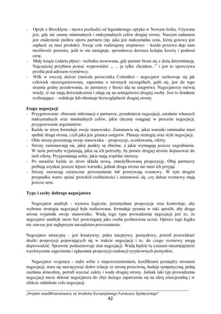 „Projekt współfinansowany ze środków Europejskiego Funduszu Społecznego”
42
− Optyk z Brooklynu - nazwa pochodzi od legendarnego optyka w Nowym Jorku. Używana
jest, gdy nie znamy minimalnych i maksymalnych celów drugiej strony. Naszym zadaniem
jest znalezienie punktu oporu partnera (np. jaka jest maksymalna cena, którą gotowy jest
zapłacić za nasz produkt). Swoje cele realizujemy stopniowo – każda przerwa daje nam
możliwość protestu, jeśli to nie następuje, sprzedawca dorzuca kolejne koszty i podnosi
cenę.
− Mały książe (zdarta płyta) - technika stosowana, gdy partner broni się z dużą determinacją.
Najczęściej przybiera postać wypowiedzi: „ ... ja tylko chciałem...” i jest to uporczywa
prośba pod adresem rozmówcy.
− Wilk w owczej skórze (metoda porucznika Columbo) - negocjator zachowuje się jak
człowiek niezorganizowany, zapomina o istotnych szczegółach, gubi się, jest do tego
stopnia godny pożałowania, że partnerzy z litości idą na ustępstwa. Negocjatorzy mówią
wtedy, iż nie mają doświadczenia i zdają się na umiejętności drugiej osoby. Jest to działanie
rozbrajające – redukuje lub eliminuje bezwzględność drugiej strony.
Etapy negocjacji
− Przygotowanie: zbieranie informacji o partnerze, przedmiocie negocjacji, ustalanie własnych
maksymalnych oraz minimalnych celów, jakie chcemy osiągnąć w procesie negocjacji,
przygotowanie argumentów.
− Każda ze stron formułuje swoje stanowisko. Zastanawia się, jakie warunki minimalne musi
spełnić druga strona, czyli jaka jest granica ustępstw. Planuje strategię oraz style negocjacji.
− Obie strony prezentują swoje stanowiska – propozycje, oczekiwania, oferty.
− Strony zastanawiają się, jakie punkty są zbieżne, a jakie wymagają jeszcze uzgodnienia.
W razie potrzeby wyjaśniają, jakie są ich potrzeby, by pomóc drugiej stronie dopasować do
nich ofertę. Przypominają sobie, jakie mają wspólne interesy.
− Po naradzie każda ze stron składa nową, zmodyfikowaną propozycję. Obaj partnerzy
próbują uzyskać jeszcze lepsze warunki, jednak druga strona nie musi ich przyjąć.
− Strony zawierają ostateczne porozumienie lub przerywają rozmowy. W tym drugim
przypadku warto spisać protokół rozbieżności i zastanowić się, czy dalsze rozmowy mają
jeszcze sens.
Typy i cechy dobrego negocjatora
Negocjator analityk - wysuwa logiczne, przemyślane propozycje oraz kontroluje, aby
wybrana strategia negocjacji była realizowana, formułuje pytania w taki sposób, aby druga
strona wyjaśniła swoje stanowisko. Wadą tego typu prowadzenia negocjacji jest to, że
negocjator analityk może być postrzegany jako osoba pozbawiona uczuć. Oprócz tego logika
nie zawsze jest najlepszym narzędziem porozumienia.
Negocjator intuicyjny - jest kreatywny, pełen inicjatywy, pomysłowy, potrafi przewidzieć
skutki propozycji pojawiających się w trakcie negocjacji i to, do czego rozmowy mogą
doprowadzić. Sprawnie podsumowuje stan negocjacji. Wadą będzie tu czasami nieumiejętność
wychwycenia zagrożenia i zgłaszanie propozycji realizacji ryzykownych pomysłów.
Negocjator rozjemca - radzi sobie z nieporozumieniami, konfliktami pomiędzy stronami
negocjacji, stara się nawiązywać dobre relacje ze stroną przeciwną, buduje sympatyczną, pełną
zaufania atmosferę, potrafi wyczuć zalety i wady drugiej strony. Jednak taki typ prowadzenia
negocjacji może skłonić negocjatora do zbyt dużego zapatrzenia się na sferę emocjonalną i w
efekcie oddalenie celu negocjacji.
 