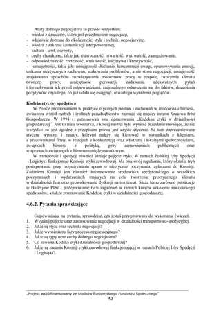„Projekt współfinansowany ze środków Europejskiego Funduszu Społecznego”
43
Atuty dobrego negocjatora to przede wszystkim:
− wiedza z dziedziny, która jest przedmiotem negocjacji,
− właściwie dobrane do okoliczności style i techniki negocjacyjne,
− wiedza z zakresu komunikacji interpersonalnej,
− kultura i urok osobisty,
− cechy charakteru, takie jak: elastyczność, otwartość, wytrwałość, zaangażowanie,
− odpowiedzialność, rzetelność, wnikliwość, inicjatywa i kreatywność,
− umiejętności, takie jak: umiejętność słuchania, koncentracji uwagi, opanowywania emocji,
unikania nieetycznych zachowań, atakowania problemów, a nie stron negocjacji, umiejętność
znajdowania sposobów rozwiązywania problemów, pracy w zespole, tworzenia klimatu
twórczej pracy, umiejętność perswazji, zadawania adekwatnych pytań
i formułowania ich przed odpowiedziami, racjonalnego odnoszenia się do faktów, doceniania
pozytywów czyli tego, co już udało się osiągnąć, otwartego wyrażenia poglądów.
Kodeks etyczny spedytora
W Polsce promowaniem w praktyce etycznych postaw i zachowań w środowisku biznesu,
zwłaszcza wśród małych i średnich przedsiębiorstw zajmuje się między innymi Krajowa Izba
Gospodarcza. W 1994 r. patronowała ona opracowaniu „Kodeksu etyki w działalności
gospodarczej”. Jest to mała broszurka, z której można było wynieść przesłanie mówiące, że nie
wszystko co jest zgodne z przepisami prawa jest czyste etycznie. Są tam zaprezentowane
etyczne wymogi i zasady, którymi należy się kierować w stosunkach z klientami,
z pracownikami firmy, w relacjach z konkurencją oraz władzami i lokalnymi społecznościami,
związkach biznesu z polityką, przy zamówieniach publicznych oraz
w sprawach związanych z biznesem międzynarodowym.
W transporcie i spedycji również istnieje pojęcie etyki. W ramach Polskiej Izby Spedycji
i Logistyki funkcjonuje Komisja etyki zawodowej. Ma ona swój regulamin, który określa tryb
postępowania przy rozpatrywaniu spraw o nieetyczne poczynania, zgłaszane do Komisji.
Zadaniem Komisji jest również informowanie środowiska spedytorskiego o wszelkich
poczynaniach i wydarzeniach mających na celu tworzenie proetycznego klimatu
w działalności firm oraz prowokowanie dyskusji na ten temat. Służą temu zarówno publikacje
w Biuletynie PISiL, podejmowanie tych zagadnień w ramach kursów szkolenia zawodowego
spedytorów, a także promowanie Kodeksu etyki w działalności gospodarczej.
4.6.2. Pytania sprawdzające
Odpowiadając na pytania, sprawdzisz, czy jesteś przygotowany do wykonania ćwiczeń.
1. Wyjaśnij pojęcie oraz zastosowanie negocjacji w działalności transportowo-spedycyjnej.
2. Jakie są style oraz techniki negocjacji?
3. Jakie wyróżniamy fazy procesu negocjacyjnego?
4. Jakie są typy oraz cechy dobrego negocjatora?
5. Co zawiera Kodeks etyki działalności gospodarczej?
6. Jakie są zadania Komisji etyki zawodowej funkcjonującej w ramach Polskiej Izby Spedycji
i Logistyki?.
 