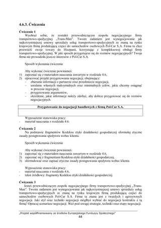 „Projekt współfinansowany ze środków Europejskiego Funduszu Społecznego”
44
4.6.3. Ćwiczenia
Ćwiczenie 1
Wyobraź sobie, że zostałeś przewodniczącym zespołu negocjacyjnego firmy
transportowo-spedycyjnej „Trans-Man”. Twoim zadaniem jest wynegocjowanie jak
najkorzystniejszej umowy sprzedaży usług transportowo-spedycyjnych ze znaną na rynku
krajowym firmą produkującą części do samochodów osobowych Pol-Car S.A. Firma ta chce
przewieźć swoje towary do Hiszpanii, korzystając z kompleksowej obsługi firmy
transportowo-spedycyjnej. W jaki sposób przygotujesz się do rozmów negocjacyjnych? Twoja
firma nie prowadziła jeszcze interesów z Pol-Car S.A.
Sposób wykonania ćwiczenia
Aby wykonać ćwiczenie powinieneś:
1) zapoznać się z materiałem nauczania zawartym w rozdziale 4.6,
2) opracować projekt przygotowania negocjacji, obejmujący:
– zbieranie informacji o partnerze oraz przedmiocie negocjacji,
– ustalanie własnych maksymalnych oraz minimalnych celów, jakie chcemy osiągnąć
w procesie negocjacji,
– przygotowanie argumentów,
– określenie, jakie informacje należy zdobyć, aby dobrze przygotować się do rozmów
negocjacyjnych.
Przygotowanie do negocjacji handlowych z firmą Pol-Car S.A.
Wyposażenie stanowiska pracy:
− materiał nauczania z rozdziału 4.6.
Ćwiczenie 2
Na podstawie fragmentów Kodeksu etyki działalności gospodarczej sformułuj etyczne
zasady postępowania spedytora wobec klienta.
Sposób wykonania ćwiczenia
Aby wykonać ćwiczenie powinieneś:
1) zapoznać się z materiałem nauczania zawartym w rozdziale 4.6,
2) zapoznać się z fragmentami Kodeksu etyki działalności gospodarczej,
3) sformułować oraz zapisać etyczne zasady postępowania spedytora wobec klienta.
Wyposażenie stanowiska pracy:
− materiał nauczania z rozdziału 4.6,
− tekst źródłowy: fragmenty Kodeksu etyki działalności gospodarczej.
Ćwiczenie 3
Jesteś przewodniczącym zespołu negocjacyjnego firmy transportowo-spedycyjnej „Trans-
Man”. Twoim zadaniem jest wynegocjowanie jak najkorzystniejszej umowy sprzedaży usług
transportowo-spedycyjnych ze znaną na rynku krajowym firmą produkującą części do
samochodów osobowych Pol-Car S.A. Firma ta znana jest z twardych i agresywnych
negocjacji. Jaki styl oraz techniki negocjacji mógłbyś wybrać do negocjacji kontraktu z tą
firmą? Opracuj scenariusz negocjacji. Weź pod uwagę strategie, techniki oraz etapy negocjacji.
 