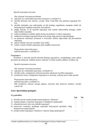 „Projekt współfinansowany ze środków Europejskiego Funduszu Społecznego”
45
Sposób wykonania ćwiczenia
Aby wykonać ćwiczenie powinieneś:
1) zapoznać się z materiałem nauczania zawartym w rozdziale 4.6,
2) określić potrzeby oraz interesy „swojej” firmy Trans-Man oraz partnera negocjacji Pol-
Car,
3) określić minimalny oraz maksymalny cel dla każdego zagadnienia, następnie ustalić ich
hierarchię pod względem znaczenia oraz pilności,
4) podjąć decyzję, co do sposobu negocjacji czyli wybrać odpowiednią strategię, wybór
odpowiednio uzasadnić,
5) podać przykładowe techniki, jakimi można się posłużyć w trakcie negocjacji,
6) zaplanować przebieg negocjacji biorąc pod uwagę etapy procesu negocjacyjnego,
7) na podstawie informacji zawartych w ćwiczeniu, dobrać odpowiedni styl prowadzenia
negocjacji,
8) opisać wybrany styl oraz uzasadnić swój wybór,
9) wybrać i opisać techniki negocjacji, jakie mógłbyś zastosować.
Wyposażenie stanowiska pracy:
− materiał nauczania z rozdziału 4.6.
Ćwiczenie 4
Przedstaw w dowolny sposób sylwetkę dobrego negocjatora, uwzględniając cechy, jakimi
powinien się odznaczać. Zadanie możesz wykonać w formie rysunku, plakatu, komiksu, itp.
Sposób wykonania ćwiczenia
Aby wykonać ćwiczenie powinieneś:
1) zapoznać się z materiałem nauczania z rozdziału 4.6,
2) określić cechy i umiejętności, którymi powinien odznaczać się dobry negocjator,
3) przedstawić cechy i umiejętności negocjatora w dowolny, wybrany przez siebie sposób.
Wyposażenie stanowiska pracy:
− materiał nauczania z rozdziału 4.6,
− blok rysunkowy, arkusze szarego papieru, nożyczki, klej, kolorowe markery, wycinki
z gazet, itp.
4.6.4. Sprawdzian postępów
Czy potrafisz:
Tak Nie
1) określić etyczne zasady postępowania spedytora z klientem?  
2) wyjaśnić pojęcie i znaczenie negocjacji w działalności spedycyjnej?  
3) scharakteryzować style oraz techniki negocjacji?  
4) opracować scenariusz przebiegu negocjacji dotyczących sprzedaży usług
transportowo-spedycyjnych?
 
5) przeprowadzić negocjacje z klientem w zakresie usług spedycyjnych?  
 